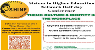 Sisters in Higher Education Network Half Day Conference. Theme: Culture Identity in the Workplace. Date 8th November 2024 10am-2pm. Venue: Northumbria University. Keynote Speaker: Professor Udy Archibong MBE. Guest Speaker: Steph Edusei.